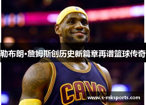 勒布朗·詹姆斯创历史新篇章再谱篮球传奇 勒布朗·詹姆斯创历史新篇章再谱篮球传奇
